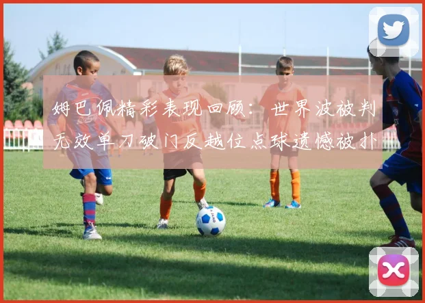 姆巴佩精彩表现回顾：世界波被判无效单刀破门反越位点球遗憾被扑救