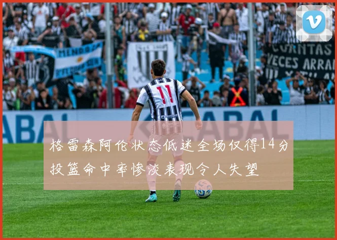 格雷森阿伦状态低迷全场仅得14分投篮命中率惨淡表现令人失望
