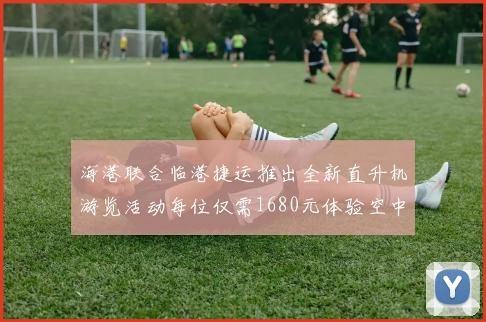 海港联合临港捷运推出全新直升机游览活动每位仅需1680元体验空中美景