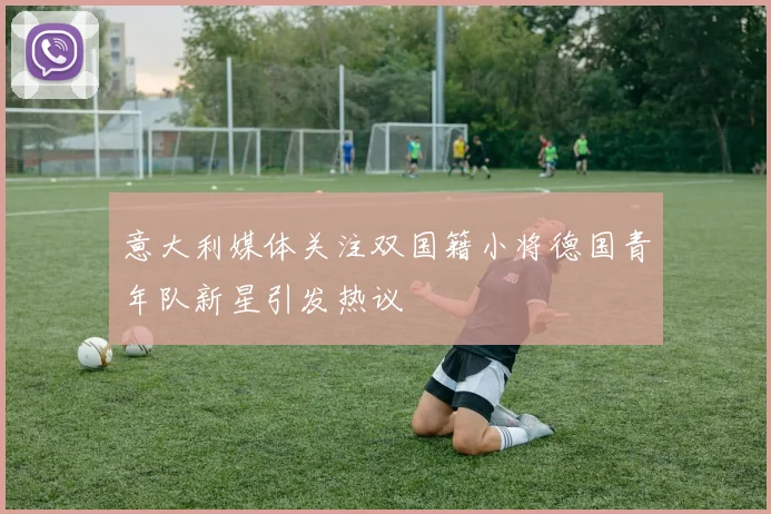 意大利媒体关注双国籍小将德国青年队新星引发热议