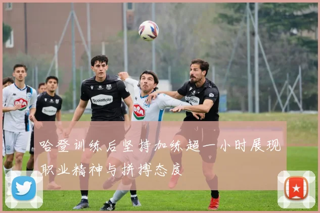 哈登训练后坚持加练超一小时展现职业精神与拼搏态度