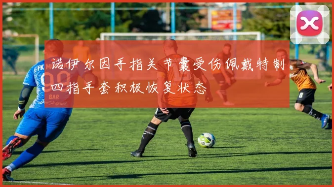 诺伊尔因手指关节囊受伤佩戴特制四指手套积极恢复状态