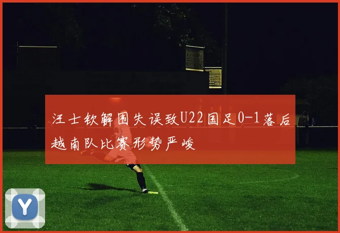 汪士钦解围失误致U22国足0-1落后越南队比赛形势严峻