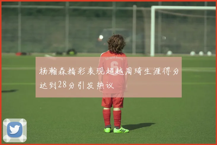 杨瀚森精彩表现超越周琦生涯得分达到28分引发热议