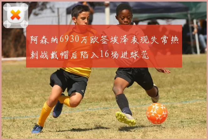 阿森纳6930万欧签埃泽表现失常热刺战戴帽后陷入16场进球荒