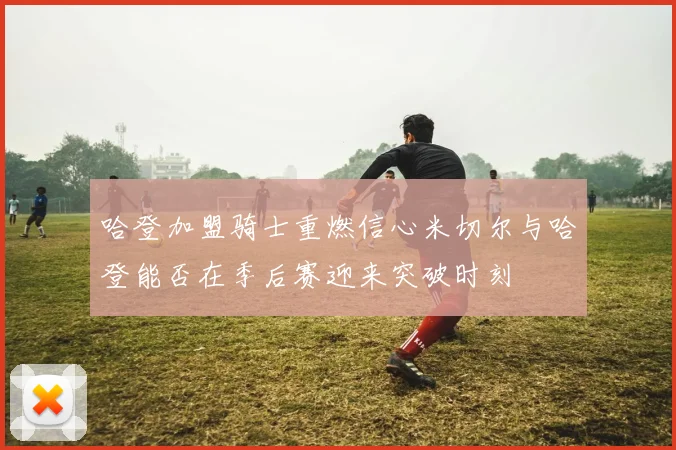 哈登加盟骑士重燃信心米切尔与哈登能否在季后赛迎来突破时刻