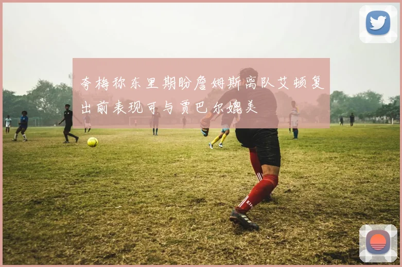 夸梅称东里期盼詹姆斯离队艾顿复出前表现可与贾巴尔媲美