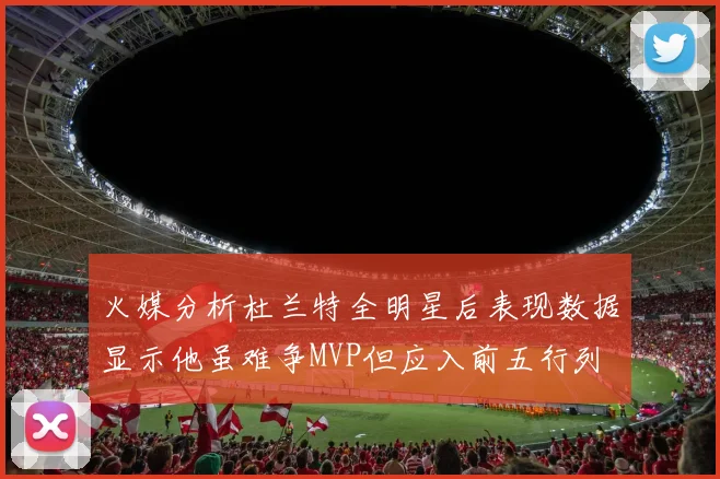 火媒分析杜兰特全明星后表现数据显示他虽难争MVP但应入前五行列
