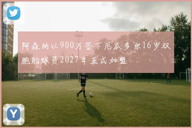阿森纳以900万签下厄瓜多尔16岁双胞胎球员2027年正式加盟