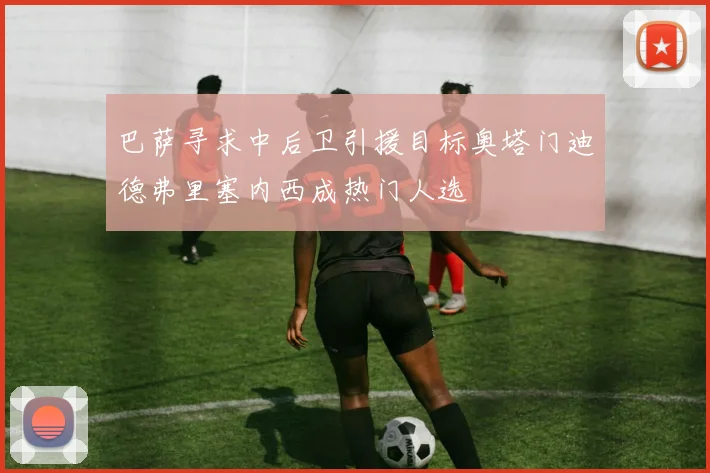 巴萨寻求中后卫引援目标奥塔门迪德弗里塞内西成热门人选