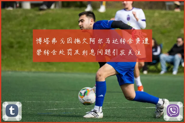 博塔弗戈因拖欠阿尔马达转会费遭禁转会处罚及利息问题引发关注