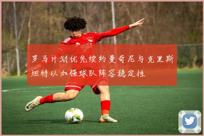 罗马计划优先续约曼奇尼与克里斯坦特以加强球队阵容稳定性