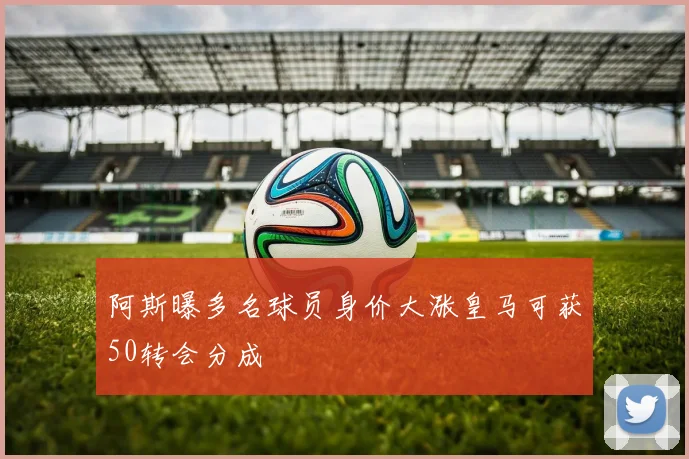 阿斯曝多名球员身价大涨皇马可获50转会分成