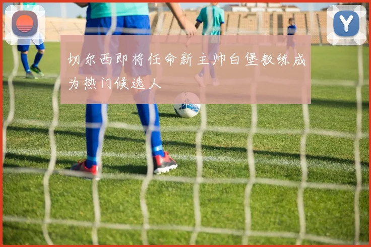 切尔西即将任命新主帅白堡教练成为热门候选人