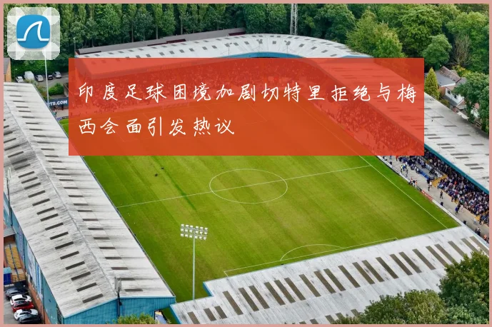 印度足球困境加剧切特里拒绝与梅西会面引发热议