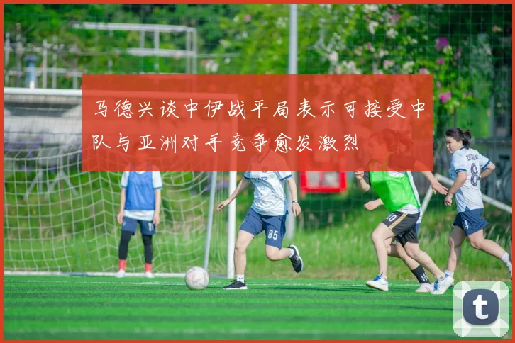 马德兴谈中伊战平局表示可接受中队与亚洲对手竞争愈发激烈