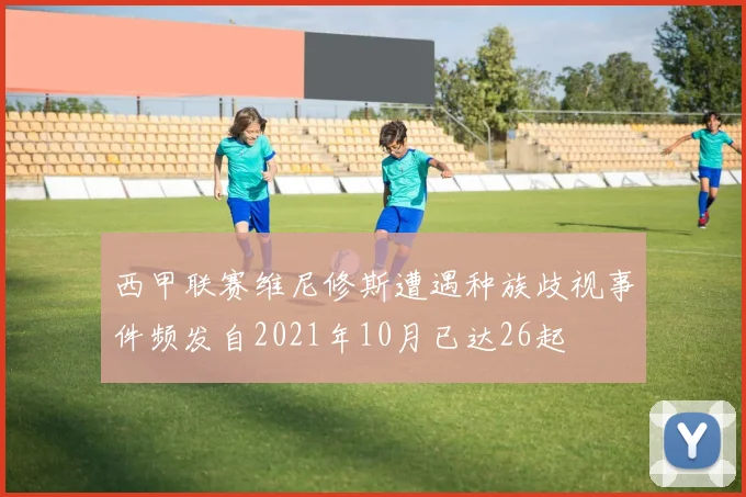 西甲联赛维尼修斯遭遇种族歧视事件频发自2021年10月已达26起