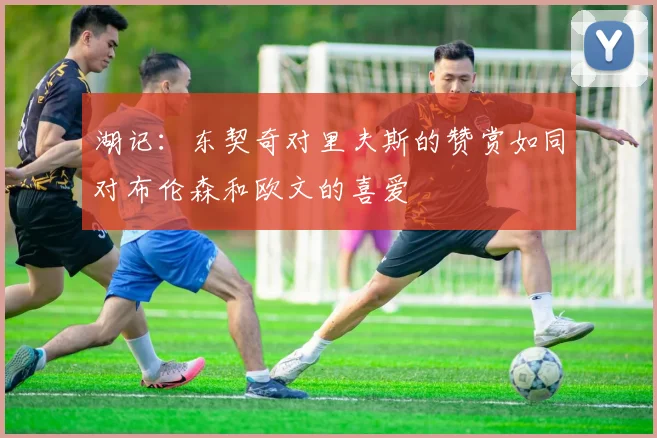 湖记：东契奇对里夫斯的赞赏如同对布伦森和欧文的喜爱